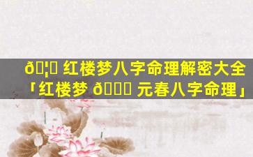 🦆 红楼梦八字命理解密大全「红楼梦 🐟 元春八字命理」